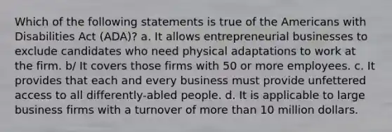 Which of the following statements is true of the Americans with Disabilities Act (ADA)? a. It allows entrepreneurial businesses to exclude candidates who need physical adaptations to work at the firm. b/ It covers those firms with 50 or more employees. c. It provides that each and every business must provide unfettered access to all differently-abled people. d. It is applicable to large business firms with a turnover of <a href='https://www.questionai.com/knowledge/keWHlEPx42-more-than' class='anchor-knowledge'>more than</a> 10 million dollars.