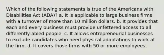 Which of the following statements is true of the Americans with Disabilities Act (ADA)? a. It is applicable to large business firms with a turnover of more than 10 million dollars. b. It provides that each and every business must provide unfettered access to all differently-abled people. c. It allows entrepreneurial businesses to exclude candidates who need physical adaptations to work at the firm. d. It covers those firms with 50 or more employees.