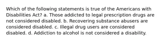 Which of the following statements is true of the Americans with Disabilities Act? a. Those addicted to legal prescription drugs are not considered disabled. b. Recovering substance abusers are considered disabled. c. Illegal drug users are considered disabled. d. Addiction to alcohol is not considered a disability.