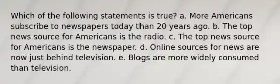 Which of the following statements is true? a. More Americans subscribe to newspapers today than 20 years ago. b. The top news source for Americans is the radio. c. The top news source for Americans is the newspaper. d. Online sources for news are now just behind television. e. Blogs are more widely consumed than television.