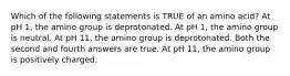 Which of the following statements is TRUE of an amino acid? At pH 1, the amino group is deprotonated. At pH 1, the amino group is neutral. At pH 11, the amino group is deprotonated. Both the second and fourth answers are true. At pH 11, the amino group is positively charged.