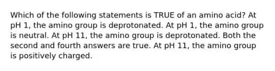 Which of the following statements is TRUE of an amino acid? At pH 1, the amino group is deprotonated. At pH 1, the amino group is neutral. At pH 11, the amino group is deprotonated. Both the second and fourth answers are true. At pH 11, the amino group is positively charged.