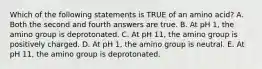 Which of the following statements is TRUE of an amino acid? A. Both the second and fourth answers are true. B. At pH 1, the amino group is deprotonated. C. At pH 11, the amino group is positively charged. D. At pH 1, the amino group is neutral. E. At pH 11, the amino group is deprotonated.