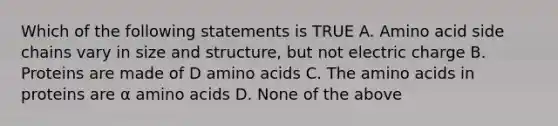 Which of the following statements is TRUE A. Amino acid side chains vary in size and structure, but not electric charge B. Proteins are made of D amino acids C. The amino acids in proteins are α amino acids D. None of the above