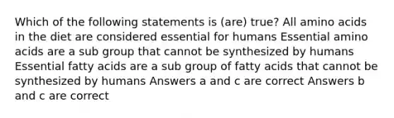 Which of the following statements is (are) true? All amino acids in the diet are considered essential for humans Essential amino acids are a sub group that cannot be synthesized by humans Essential fatty acids are a sub group of fatty acids that cannot be synthesized by humans Answers a and c are correct Answers b and c are correct