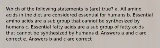 Which of the following statements is (are) true? a. All amino acids in the diet are considered essential for humans b. Essential amino acids are a sub group that cannot be synthesized by humans c. Essential fatty acids are a sub group of fatty acids that cannot be synthesized by humans d. Answers a and c are correct e. Answers b and c are correct