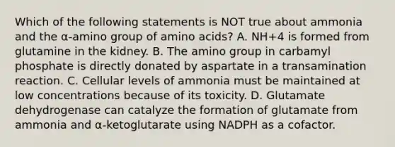 Which of the following statements is NOT true about ammonia and the α-amino group of amino acids? A. NH+4 is formed from glutamine in the kidney. B. The amino group in carbamyl phosphate is directly donated by aspartate in a transamination reaction. C. Cellular levels of ammonia must be maintained at low concentrations because of its toxicity. D. Glutamate dehydrogenase can catalyze the formation of glutamate from ammonia and α-ketoglutarate using NADPH as a cofactor.