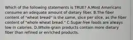 Which of the following statements is TRUE? A.Most Americans consume an adequate amount of dietary fiber. B.The fiber content of "wheat bread" is the same, slice per slice, as the fiber content of "whole wheat bread." C.Sugar-free foods are always low in calories. D.Whole-grain products contain more dietary fiber than refined or enriched products.