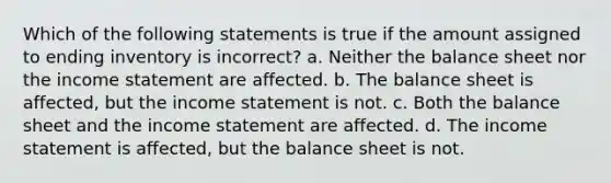 Which of the following statements is true if the amount assigned to ending inventory is incorrect? a. Neither the balance sheet nor the income statement are affected. b. The balance sheet is affected, but the income statement is not. c. Both the balance sheet and the income statement are affected. d. The income statement is affected, but the balance sheet is not.