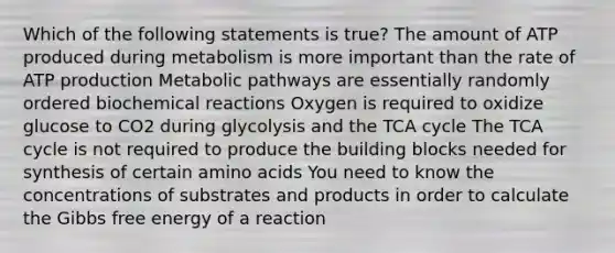 Which of the following statements is true? The amount of ATP produced during metabolism is more important than the rate of ATP production Metabolic pathways are essentially randomly ordered biochemical reactions Oxygen is required to oxidize glucose to CO2 during glycolysis and the TCA cycle The TCA cycle is not required to produce the building blocks needed for synthesis of certain amino acids You need to know the concentrations of substrates and products in order to calculate the Gibbs free energy of a reaction