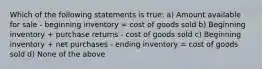 Which of the following statements is true: a) Amount available for sale - beginning inventory = cost of goods sold b) Beginning inventory + purchase returns - cost of goods sold c) Beginning inventory + net purchases - ending inventory = cost of goods sold d) None of the above