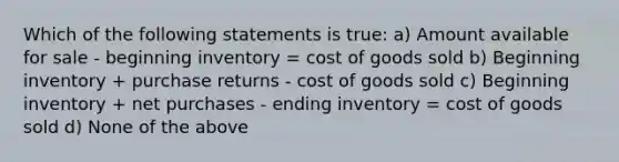 Which of the following statements is true: a) Amount available for sale - beginning inventory = cost of goods sold b) Beginning inventory + purchase returns - cost of goods sold c) Beginning inventory + net purchases - ending inventory = cost of goods sold d) None of the above