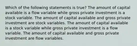 Which of the following statements is true? The amount of capital available is a flow variable while gross private investment is a stock variable. The amount of capital available and gross private investment are stock variables. The amount of capital available is a stock variable while gross private investment is a flow variable. The amount of capital available and gross private investment are flow variables.