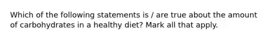 Which of the following statements is / are true about the amount of carbohydrates in a healthy diet? Mark all that apply.