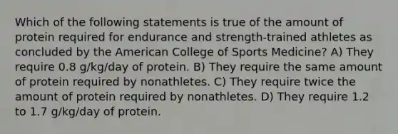 Which of the following statements is true of the amount of protein required for endurance and strength-trained athletes as concluded by the American College of Sports Medicine? A) They require 0.8 g/kg/day of protein. B) They require the same amount of protein required by nonathletes. C) They require twice the amount of protein required by nonathletes. D) They require 1.2 to 1.7 g/kg/day of protein.