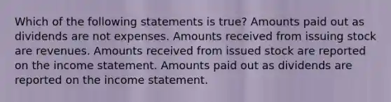 Which of the following statements is true? Amounts paid out as dividends are not expenses. Amounts received from issuing stock are revenues. Amounts received from issued stock are reported on the <a href='https://www.questionai.com/knowledge/kCPMsnOwdm-income-statement' class='anchor-knowledge'>income statement</a>. Amounts paid out as dividends are reported on the income statement.