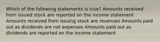 Which of the following statements is true? Amounts received from issued stock are reported on the income statement Amounts received from issuing stock are revenues Amounts paid out as dividends are not expenses Amounts paid out as dividends are reported on the income statement