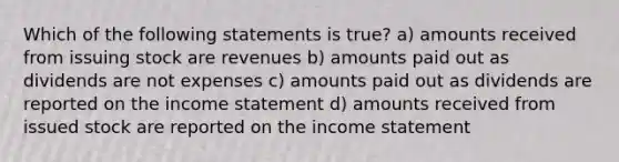 Which of the following statements is true? a) amounts received from issuing stock are revenues b) amounts paid out as dividends are not expenses c) amounts paid out as dividends are reported on the <a href='https://www.questionai.com/knowledge/kCPMsnOwdm-income-statement' class='anchor-knowledge'>income statement</a> d) amounts received from issued stock are reported on the income statement