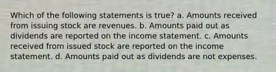 Which of the following statements is true? a. Amounts received from issuing stock are revenues. b. Amounts paid out as dividends are reported on the <a href='https://www.questionai.com/knowledge/kCPMsnOwdm-income-statement' class='anchor-knowledge'>income statement</a>. c. Amounts received from issued stock are reported on the income statement. d. Amounts paid out as dividends are not expenses.