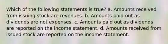 Which of the following statements is true? a. Amounts received from issuing stock are revenues. b. Amounts paid out as dividends are not expenses. c. Amounts paid out as dividends are reported on the income statement. d. Amounts received from issued stock are reported on the income statement.