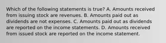 Which of the following statements is true? A. Amounts received from issuing stock are revenues. B. Amounts paid out as dividends are not expenses. C. Amounts paid out as dividends are reported on the <a href='https://www.questionai.com/knowledge/kCPMsnOwdm-income-statement' class='anchor-knowledge'>income statement</a>s. D. Amounts received from issued stock are reported on the income statement.