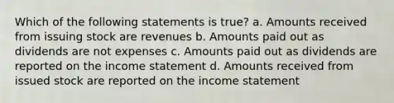 Which of the following statements is true? a. Amounts received from issuing stock are revenues b. Amounts paid out as dividends are not expenses c. Amounts paid out as dividends are reported on the income statement d. Amounts received from issued stock are reported on the income statement