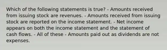 Which of the following statements is true? - Amounts received from issuing stock are revenues. - Amounts received from issuing stock are reported on the income statement. - Net income appears on both the income statement and the statement of cash flows. - All of these - Amounts paid out as dividends are not expenses.