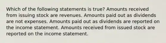 Which of the following statements is true? Amounts received from issuing stock are revenues. Amounts paid out as dividends are not expenses. Amounts paid out as dividends are reported on the income statement. Amounts received from issued stock are reported on the income statement.