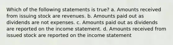 Which of the following statements is true? a. Amounts received from issuing stock are revenues. b. Amounts paid out as dividends are not expenses. c. Amounts paid out as dividends are reported on the <a href='https://www.questionai.com/knowledge/kCPMsnOwdm-income-statement' class='anchor-knowledge'>income statement</a>. d. Amounts received from issued stock are reported on the income statement