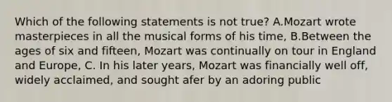 Which of the following statements is not true? A.Mozart wrote masterpieces in all the musical forms of his time, B.Between the ages of six and fifteen, Mozart was continually on tour in England and Europe, C. In his later years, Mozart was financially well off, widely acclaimed, and sought afer by an adoring public