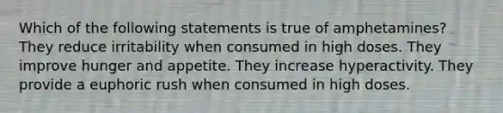 Which of the following statements is true of amphetamines? They reduce irritability when consumed in high doses. They improve hunger and appetite. They increase hyperactivity. They provide a euphoric rush when consumed in high doses.