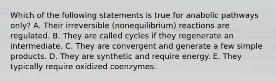 Which of the following statements is true for anabolic pathways only? A. Their irreversible (nonequilibrium) reactions are regulated. B. They are called cycles if they regenerate an intermediate. C. They are convergent and generate a few simple products. D. They are synthetic and require energy. E. They typically require oxidized coenzymes.