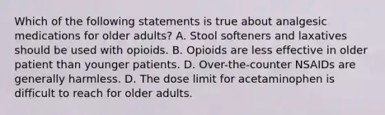 Which of the following statements is true about analgesic medications for older adults? A. Stool softeners and laxatives should be used with opioids. B. Opioids are less effective in older patient than younger patients. D. Over-the-counter NSAIDs are generally harmless. D. The dose limit for acetaminophen is difficult to reach for older adults.