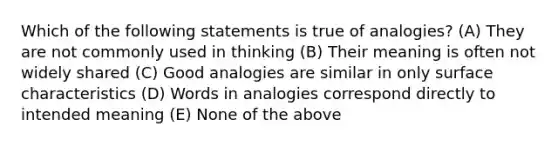 Which of the following statements is true of analogies? (A) They are not commonly used in thinking (B) Their meaning is often not widely shared (C) Good analogies are similar in only surface characteristics (D) Words in analogies correspond directly to intended meaning (E) None of the above