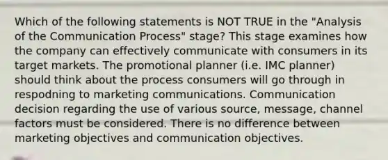 Which of the following statements is NOT TRUE in the "Analysis of the Communication Process" stage? This stage examines how the company can effectively communicate with consumers in its target markets. The promotional planner (i.e. IMC planner) should think about the process consumers will go through in respodning to marketing communications. Communication decision regarding the use of various source, message, channel factors must be considered. There is no difference between marketing objectives and communication objectives.