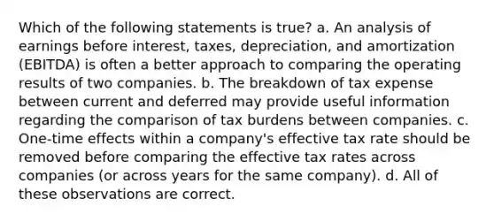 Which of the following statements is true? a. An analysis of earnings before interest, taxes, depreciation, and amortization (EBITDA) is often a better approach to comparing the operating results of two companies. b. The breakdown of tax expense between current and deferred may provide useful information regarding the comparison of tax burdens between companies. c. One-time effects within a company's effective tax rate should be removed before comparing the effective tax rates across companies (or across years for the same company). d. All of these observations are correct.