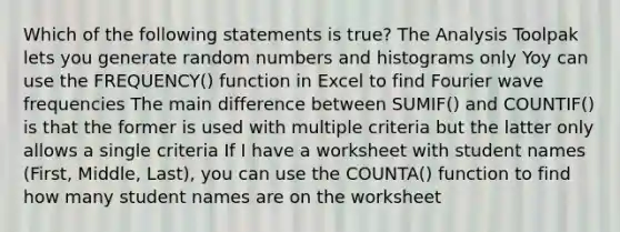 Which of the following statements is true? The Analysis Toolpak lets you generate random numbers and histograms only Yoy can use the FREQUENCY() function in Excel to find Fourier wave frequencies The main difference between SUMIF() and COUNTIF() is that the former is used with multiple criteria but the latter only allows a single criteria If I have a worksheet with student names (First, Middle, Last), you can use the COUNTA() function to find how many student names are on the worksheet