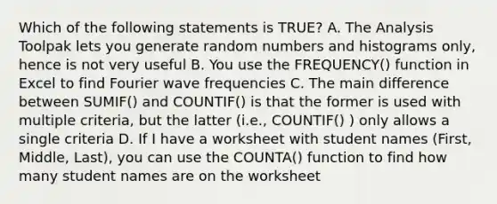 Which of the following statements is TRUE? A. The Analysis Toolpak lets you generate random numbers and histograms only, hence is not very useful B. You use the FREQUENCY() function in Excel to find Fourier wave frequencies C. The main difference between SUMIF() and COUNTIF() is that the former is used with multiple criteria, but the latter (i.e., COUNTIF() ) only allows a single criteria D. If I have a worksheet with student names (First, Middle, Last), you can use the COUNTA() function to find how many student names are on the worksheet