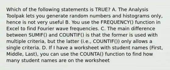 Which of the following statements is TRUE? A. The Analysis Toolpak lets you generate random numbers and histograms only, hence is not very useful B. You use the FREQUENCY() function in Excel to find Fourier wave frequencies. C. The main difference between SUMIF() and COUNTIF() is that the former is used with multiple criteria, but the latter (i.e., COUNTIF()) only allows a single criteria. D. If I have a worksheet with student names (First, Middle, Last), you can use the COUNTA() function to find how many student names are on the worksheet