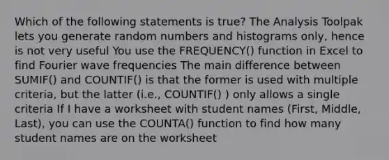 Which of the following statements is true? The Analysis Toolpak lets you generate random numbers and histograms only, hence is not very useful You use the FREQUENCY() function in Excel to find Fourier wave frequencies The main difference between SUMIF() and COUNTIF() is that the former is used with multiple criteria, but the latter (i.e., COUNTIF() ) only allows a single criteria If I have a worksheet with student names (First, Middle, Last), you can use the COUNTA() function to find how many student names are on the worksheet