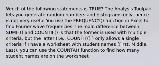 Which of the following statements is TRUE? The Analysis Toolpak lets you generate random numbers and histograms only, hence is not very useful You use the FREQUENCY() function in Excel to find Fourier wave frequencies The main difference between SUMIF() and COUNTIF() is that the former is used with multiple criteria, but the latter (i.e., COUNTIF() ) only allows a single criteria If I have a worksheet with student names (First, Middle, Last), you can use the COUNTA() function to find how many student names are on the worksheet