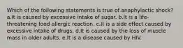 Which of the following statements is true of anaphylactic shock? a.It is caused by excessive intake of sugar. b.It is a life-threatening food allergic reaction. c.It is a side effect caused by excessive intake of drugs. d.It is caused by the loss of muscle mass in older adults. e.It is a disease caused by HIV.