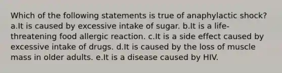 Which of the following statements is true of anaphylactic shock? a.It is caused by excessive intake of sugar. b.It is a life-threatening food allergic reaction. c.It is a side effect caused by excessive intake of drugs. d.It is caused by the loss of muscle mass in older adults. e.It is a disease caused by HIV.