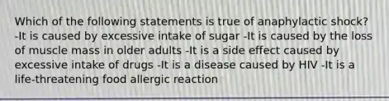 Which of the following statements is true of anaphylactic shock? -It is caused by excessive intake of sugar -It is caused by the loss of muscle mass in older adults -It is a side effect caused by excessive intake of drugs -It is a disease caused by HIV -It is a life-threatening food allergic reaction