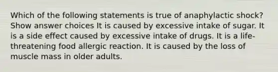 Which of the following statements is true of anaphylactic shock? Show answer choices It is caused by excessive intake of sugar. It is a side effect caused by excessive intake of drugs. It is a life-threatening food allergic reaction. It is caused by the loss of muscle mass in older adults.