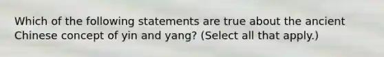 Which of the following statements are true about the ancient Chinese concept of yin and yang? (Select all that apply.)