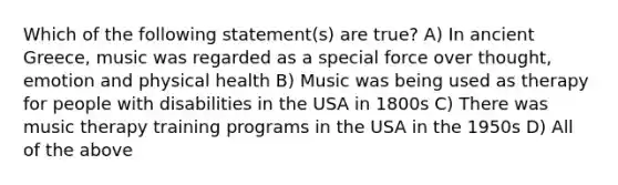 Which of the following statement(s) are true? A) In ancient Greece, music was regarded as a special force over thought, emotion and physical health B) Music was being used as therapy for people with disabilities in the USA in 1800s C) There was music therapy training programs in the USA in the 1950s D) All of the above