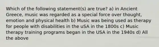 Which of the following statement(s) are true? a) in Ancient Greece, music was regarded as a special force over thought, emotion and physical health b) Music was being used as therapy for people with disabilities in the uSA in the 1800s c) Music therapy training programs began in the USA in the 1940s d) All the above