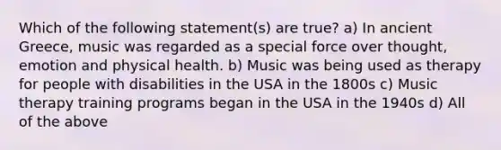 Which of the following statement(s) are true? a) In ancient Greece, music was regarded as a special force over thought, emotion and physical health. b) Music was being used as therapy for people with disabilities in the USA in the 1800s c) Music therapy training programs began in the USA in the 1940s d) All of the above