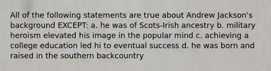 All of the following statements are true about Andrew Jackson's background EXCEPT: a. he was of Scots-Irish ancestry b. military heroism elevated his image in the popular mind c. achieving a college education led hi to eventual success d. he was born and raised in the southern backcountry